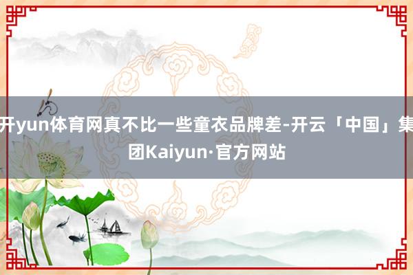 开yun体育网真不比一些童衣品牌差-开云「中国」集团Kaiyun·官方网站