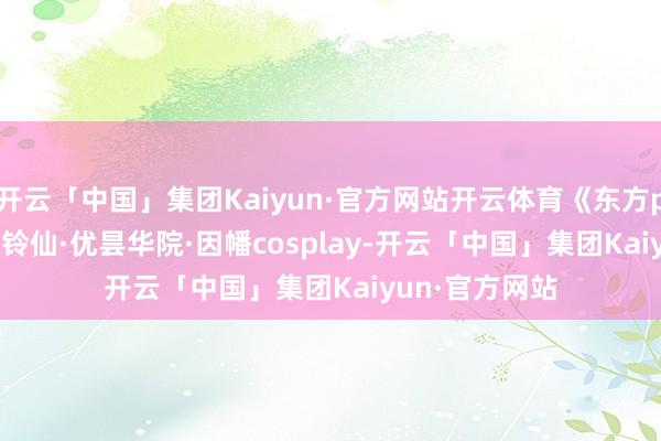 开云「中国」集团Kaiyun·官方网站开云体育《东方project超话》铃仙·优昙华院·因幡cosplay-开云「中国」集团Kaiyun·官方网站