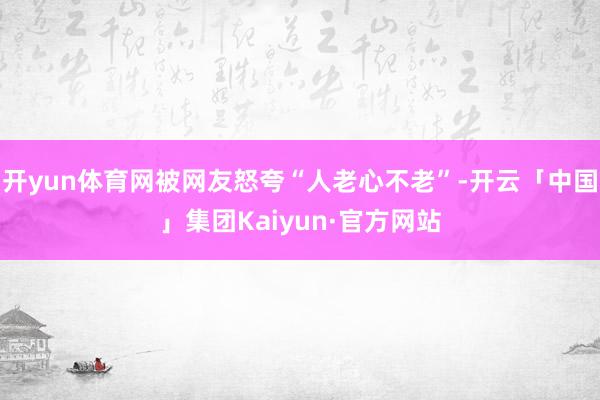 开yun体育网被网友怒夸“人老心不老”-开云「中国」集团Kaiyun·官方网站