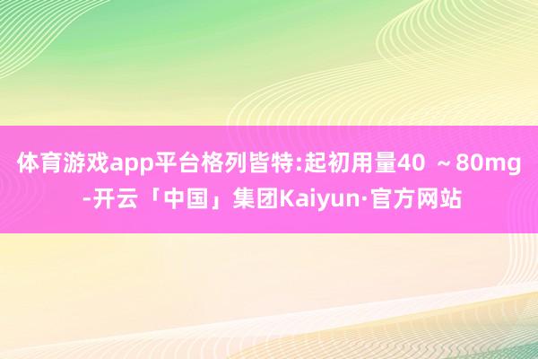 体育游戏app平台格列皆特:起初用量40 ~80mg -开云「中国」集团Kaiyun·官方网站
