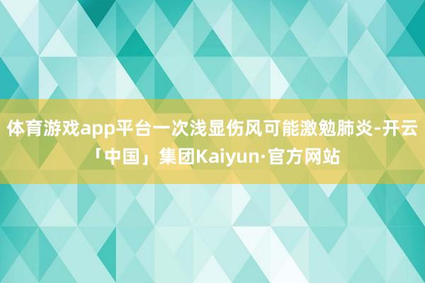 体育游戏app平台一次浅显伤风可能激勉肺炎-开云「中国」集团Kaiyun·官方网站