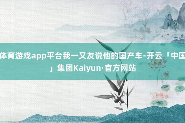 体育游戏app平台我一又友说他的国产车-开云「中国」集团Kaiyun·官方网站