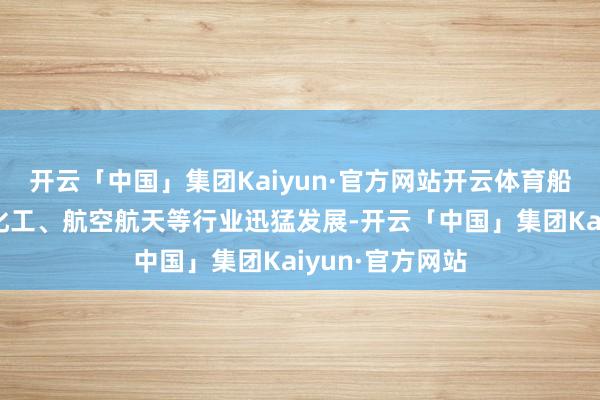 开云「中国」集团Kaiyun·官方网站开云体育船舶制造、石油化工、航空航天等行业迅猛发展-开云「中国」集团Kaiyun·官方网站