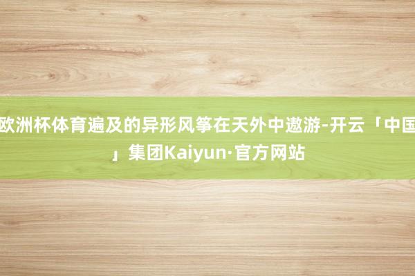 欧洲杯体育遍及的异形风筝在天外中遨游-开云「中国」集团Kaiyun·官方网站