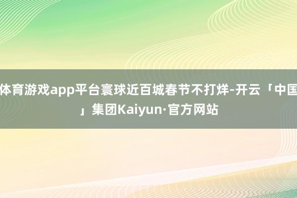 体育游戏app平台寰球近百城春节不打烊-开云「中国」集团Kaiyun·官方网站