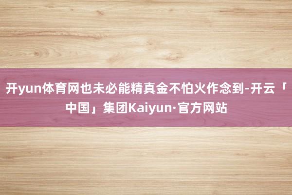 开yun体育网也未必能精真金不怕火作念到-开云「中国」集团Kaiyun·官方网站