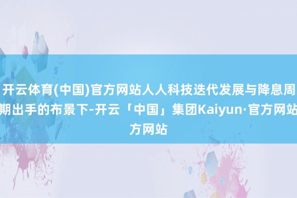 开云体育(中国)官方网站人人科技迭代发展与降息周期出手的布景下-开云「中国」集团Kaiyun·官方网站