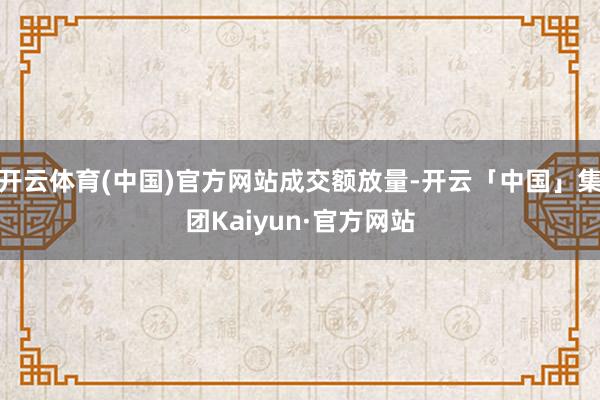 开云体育(中国)官方网站成交额放量-开云「中国」集团Kaiyun·官方网站