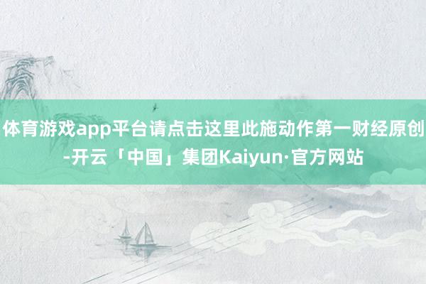 体育游戏app平台请点击这里此施动作第一财经原创-开云「中国」集团Kaiyun·官方网站