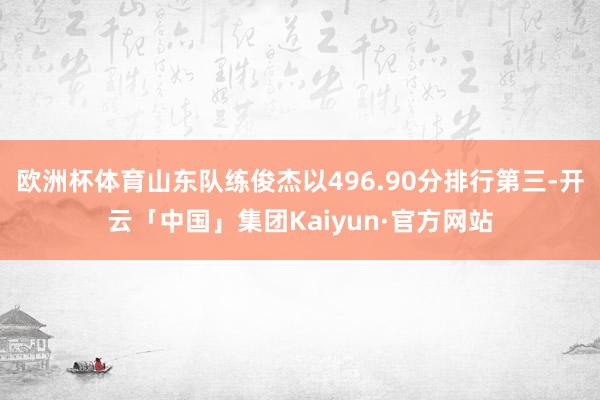 欧洲杯体育山东队练俊杰以496.90分排行第三-开云「中国」集团Kaiyun·官方网站