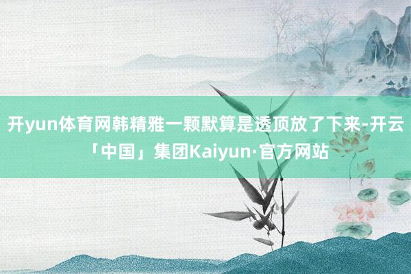 开yun体育网韩精雅一颗默算是透顶放了下来-开云「中国」集团Kaiyun·官方网站