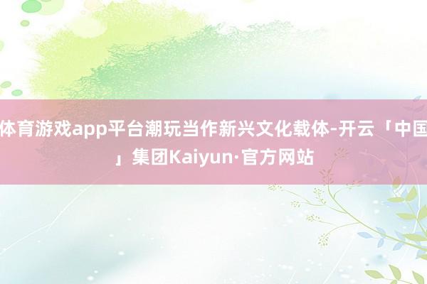 体育游戏app平台潮玩当作新兴文化载体-开云「中国」集团Kaiyun·官方网站