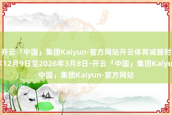 开云「中国」集团Kaiyun·官方网站开云体育减握时代为2025年12月9日至2026年3月8日-开云「中国」集团Kaiyun·官方网站