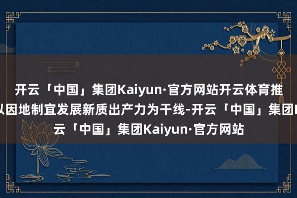 开云「中国」集团Kaiyun·官方网站开云体育推动高质料发展要以因地制宜发展新质出产力为干线-开云「中国」集团Kaiyun·官方网站