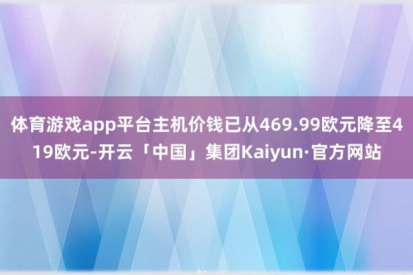 体育游戏app平台主机价钱已从469.99欧元降至419欧元-开云「中国」集团Kaiyun·官方网站