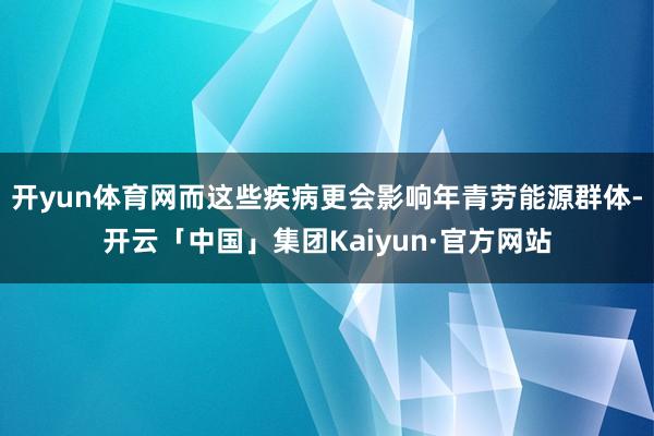 开yun体育网而这些疾病更会影响年青劳能源群体-开云「中国」集团Kaiyun·官方网站