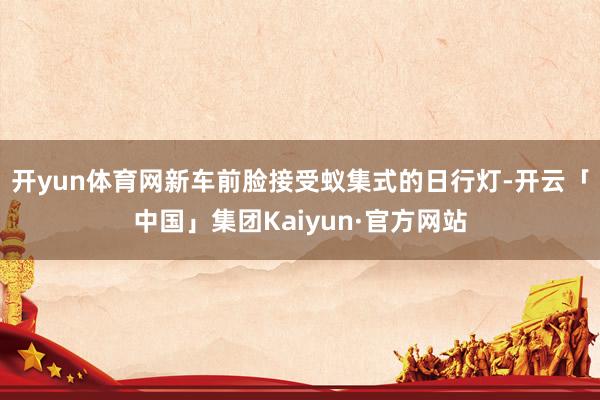 开yun体育网新车前脸接受蚁集式的日行灯-开云「中国」集团Kaiyun·官方网站