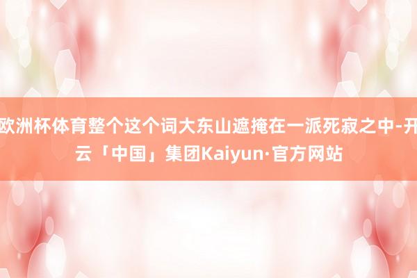欧洲杯体育整个这个词大东山遮掩在一派死寂之中-开云「中国」集团Kaiyun·官方网站