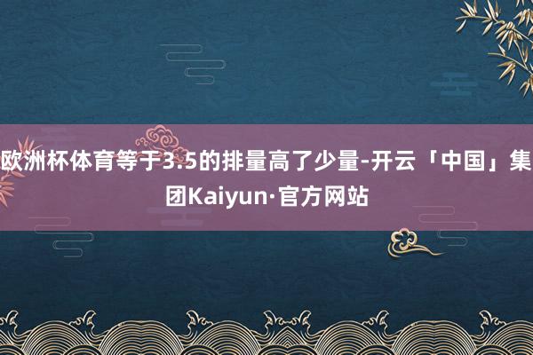 欧洲杯体育等于3.5的排量高了少量-开云「中国」集团Kaiyun·官方网站