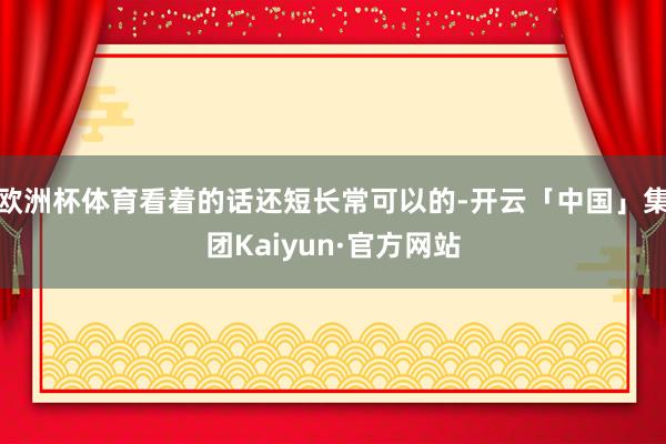 欧洲杯体育看着的话还短长常可以的-开云「中国」集团Kaiyun·官方网站