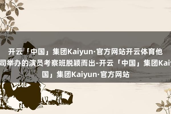 开云「中国」集团Kaiyun·官方网站开云体育他从昆仑影业公司举办的演员考察班脱颖而出-开云「中国」集团Kaiyun·官方网站