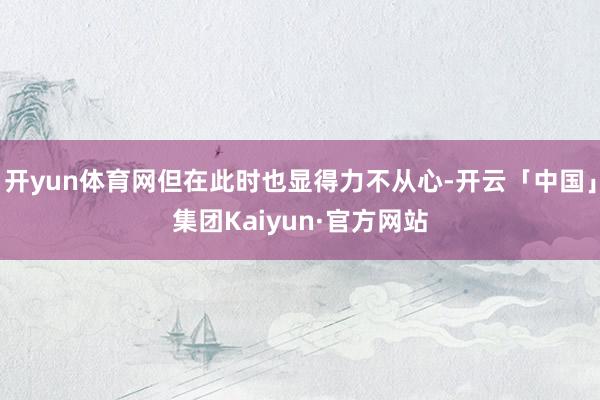 开yun体育网但在此时也显得力不从心-开云「中国」集团Kaiyun·官方网站