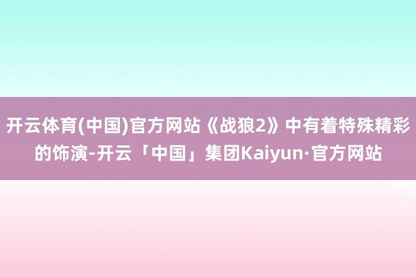 开云体育(中国)官方网站《战狼2》中有着特殊精彩的饰演-开云「中国」集团Kaiyun·官方网站