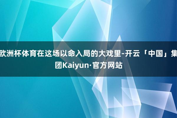 欧洲杯体育在这场以命入局的大戏里-开云「中国」集团Kaiyun·官方网站