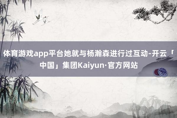 体育游戏app平台她就与杨瀚森进行过互动-开云「中国」集团Kaiyun·官方网站