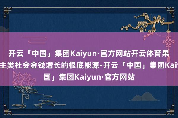 开云「中国」集团Kaiyun·官方网站开云体育果真驱动东说念主类社会金钱增长的根底能源-开云「中国」集团Kaiyun·官方网站