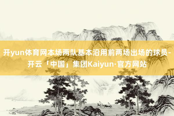开yun体育网本场两队基本沿用前两场出场的球员-开云「中国」集团Kaiyun·官方网站