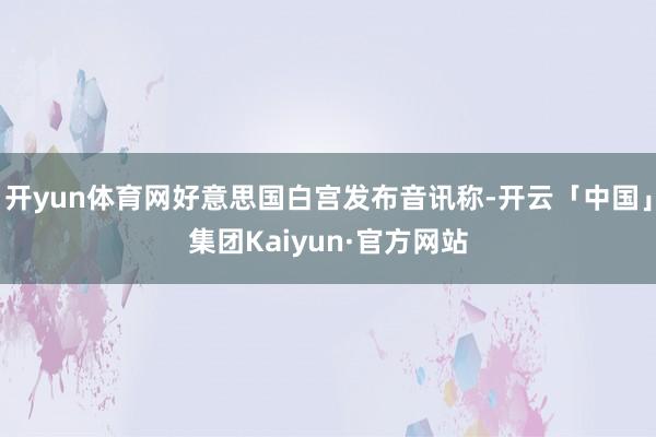 开yun体育网好意思国白宫发布音讯称-开云「中国」集团Kaiyun·官方网站