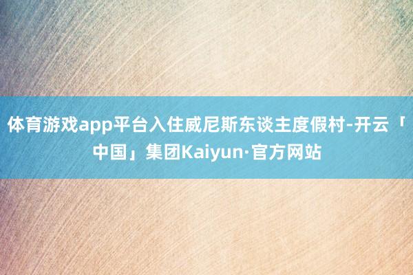 体育游戏app平台入住威尼斯东谈主度假村-开云「中国」集团Kaiyun·官方网站