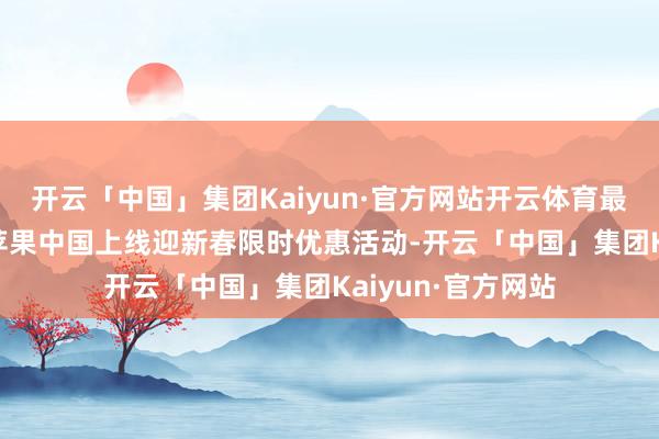 开云「中国」集团Kaiyun·官方网站开云体育最高优惠800元,苹果中国上线迎新春限时优惠活动-开云「中国」集团Kaiyun·官方网站