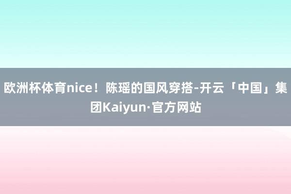 欧洲杯体育nice!陈瑶的国风穿搭-开云「中国」集团Kaiyun·官方网站