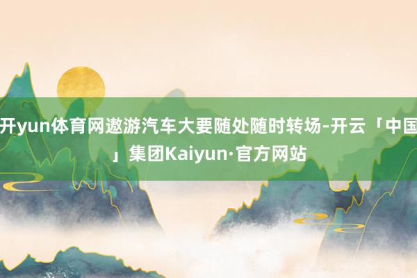 开yun体育网遨游汽车大要随处随时转场-开云「中国」集团Kaiyun·官方网站