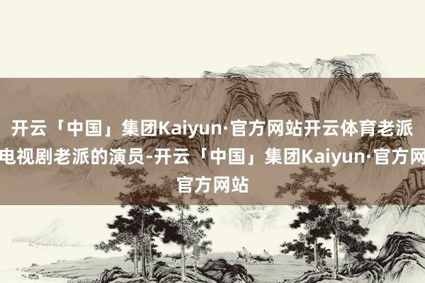 开云「中国」集团Kaiyun·官方网站开云体育老派的电视剧老派的演员-开云「中国」集团Kaiyun·官方网站