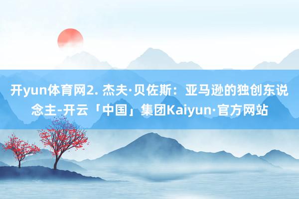 开yun体育网2. 杰夫·贝佐斯:亚马逊的独创东说念主-开云「中国」集团Kaiyun·官方网站