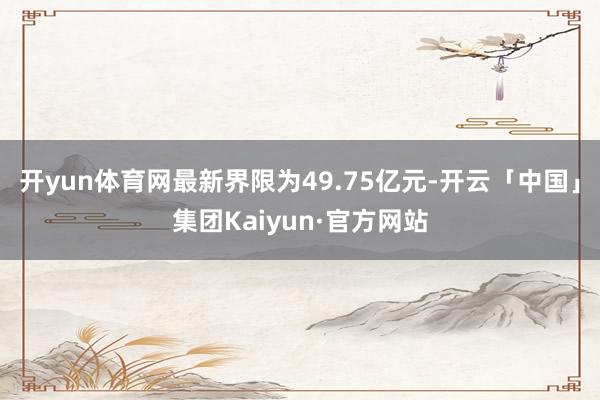 开yun体育网最新界限为49.75亿元-开云「中国」集团Kaiyun·官方网站