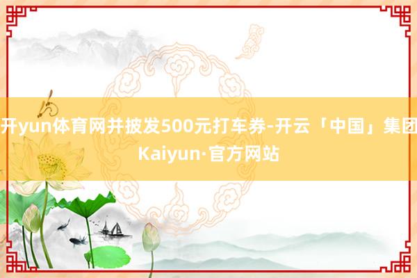 开yun体育网并披发500元打车券-开云「中国」集团Kaiyun·官方网站