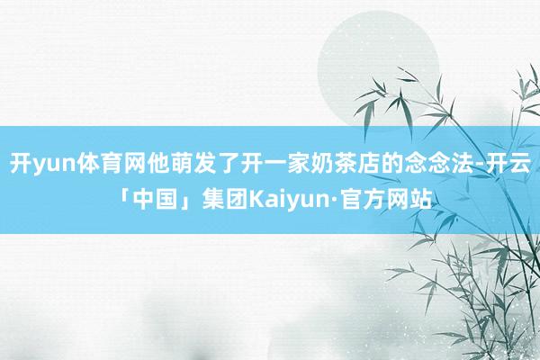 开yun体育网他萌发了开一家奶茶店的念念法-开云「中国」集团Kaiyun·官方网站