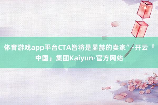 体育游戏app平台CTA皆将是显赫的卖家”-开云「中国」集团Kaiyun·官方网站