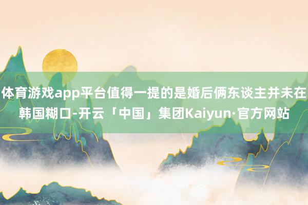 体育游戏app平台值得一提的是婚后俩东谈主并未在韩国糊口-开云「中国」集团Kaiyun·官方网站