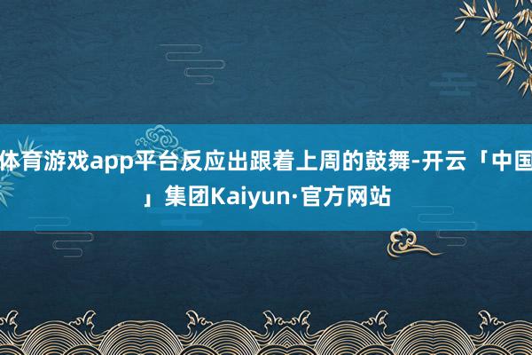 体育游戏app平台反应出跟着上周的鼓舞-开云「中国」集团Kaiyun·官方网站
