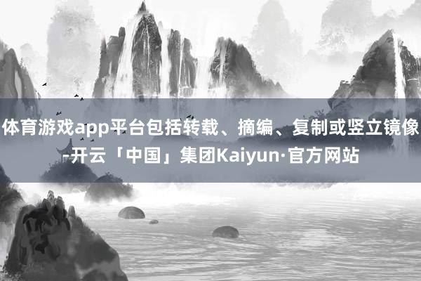 体育游戏app平台包括转载、摘编、复制或竖立镜像-开云「中国」集团Kaiyun·官方网站