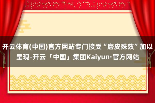 开云体育(中国)官方网站专门接受“磨皮殊效”加以呈现-开云「中国」集团Kaiyun·官方网站
