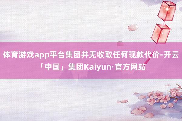 体育游戏app平台集团并无收取任何现款代价-开云「中国」集团Kaiyun·官方网站