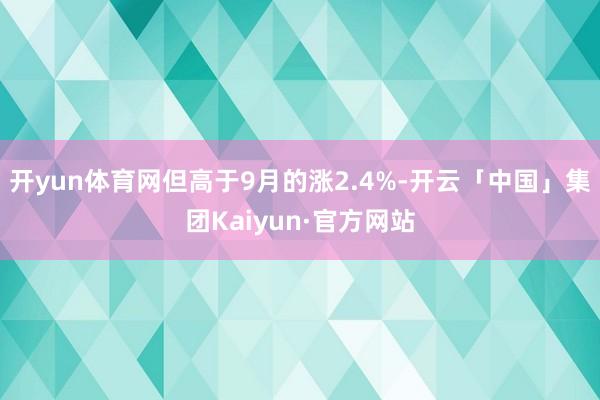 开yun体育网但高于9月的涨2.4%-开云「中国」集团Kaiyun·官方网站