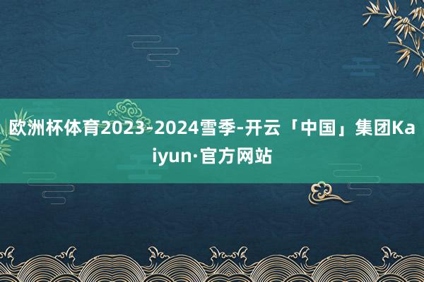 欧洲杯体育2023-2024雪季-开云「中国」集团Kaiyun·官方网站