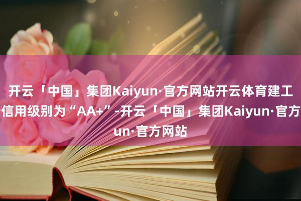 开云「中国」集团Kaiyun·官方网站开云体育建工转债信用级别为“AA+”-开云「中国」集团Kaiyun·官方网站